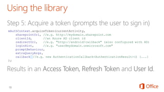 mAuthContext.acquireToken(currentActivity,
sharepointUrl, //e.g. http://mydomain.sharepoint.com
clientId, //an Azure AD client id
redirectUrl, //e.g. "http://android/callback" (also configured with AD)
loginHint, //e.g. "user@mydomain.onmicrosoft.com"
promptBehaviour,
extraQueryArgs,
callback //e.g. new AuthenticationCallback<AuthenticationResult>() {...}
);
 