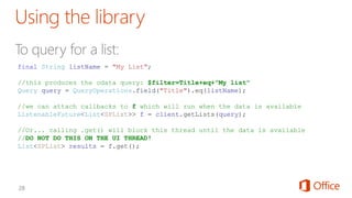 final String listName = "My List";
//this produces the odata query: $filter=Title+eq+"My list"
Query query = QueryOperations.field("Title").eq(listName);
//we can attach callbacks to f which will run when the data is available
ListenableFuture<List<SPList>> f = client.getLists(query);
//Or... calling .get() will block this thread until the data is available
//DO NOT DO THIS ON THE UI THREAD!
List<SPList> results = f.get();
 