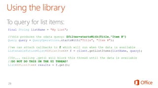 final String listName = "My List";
//this produces the odata query: $filter=startsWith(Title,"Item #")
Query query = QueryOperations.startsWith("Title", "Item #");
//we can attach callbacks to f which will run when the data is available
ListenableFuture<List<SPListItem>> f = client.getListItems(listName, query);
//Or... calling .get() will block this thread until the data is available
//DO NOT DO THIS ON THE UI THREAD!
List<SPListItem> results = f.get();
 