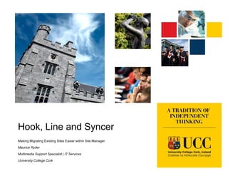 Hook, Line and Syncer
Making Migrating Existing Sites Easier within Site Manager
Maurice Ryder
Multimedia Support Specialist | IT Services
University College Cork

 