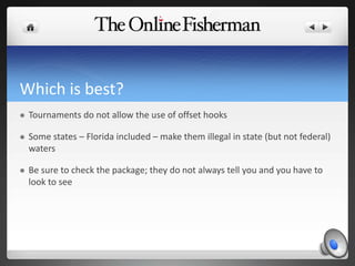 Which is best?
 Tournaments do not allow the use of offset hooks
 Some states – Florida included – make them illegal in state (but not federal)
waters
 Be sure to check the package; they do not always tell you and you have to
look to see
 