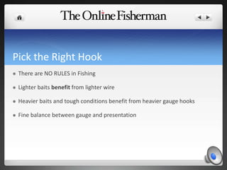 Pick the Right Hook
 There are NO RULES in Fishing
 Lighter baits benefit from lighter wire
 Heavier baits and tough conditions benefit from heavier gauge hooks
 Fine balance between gauge and presentation
 