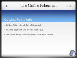 Cutting Point Fails
 Cutting Points Literally Cut a Fish’s mouth
 Fish like trout with soft mouths can be cut
 The whole left by the sharp point can result in lost fish.
 