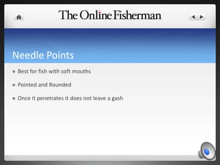 Needle Points
 Best for fish with soft mouths
 Pointed and Rounded
 Once it penetrates it does not leave a gash
 