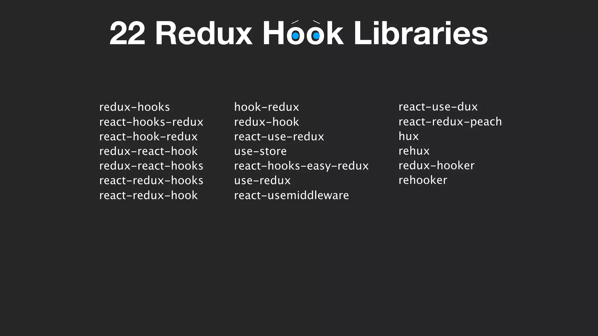 22 Redux Hook Libraries
redux-hooks
react-hooks-redux
react-hook-redux
redux-react-hook
redux-react-hooks
react-redux-hooks
react-redux-hook
hook-redux
redux-hook
react-use-redux
use-store
react-hooks-easy-redux
use-redux
react-usemiddleware
react-use-dux
react-redux-peach
hux
rehux
redux-hooker
rehooker
 