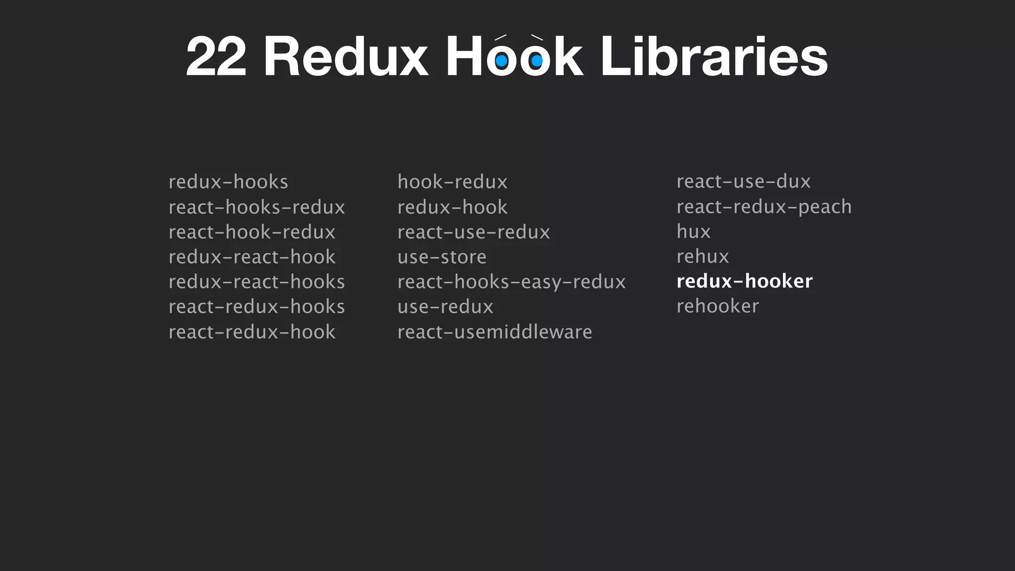 22 Redux Hook Libraries
redux-hooks
react-hooks-redux
react-hook-redux
redux-react-hook
redux-react-hooks
react-redux-hooks
react-redux-hook
hook-redux
redux-hook
react-use-redux
use-store
react-hooks-easy-redux
use-redux
react-usemiddleware
react-use-dux
react-redux-peach
hux
rehux
redux-hooker
rehooker
 