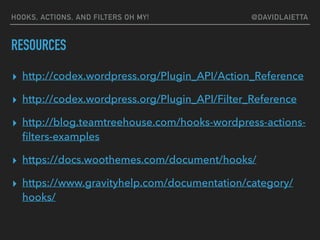 RESOURCES
▸ http://codex.wordpress.org/Plugin_API/Action_Reference
▸ http://codex.wordpress.org/Plugin_API/Filter_Reference
▸ http://blog.teamtreehouse.com/hooks-wordpress-actions-
ﬁlters-examples
▸ https://docs.woothemes.com/document/hooks/
▸ https://www.gravityhelp.com/documentation/category/
hooks/
HOOKS, ACTIONS, AND FILTERS OH MY! @DAVIDLAIETTA
 