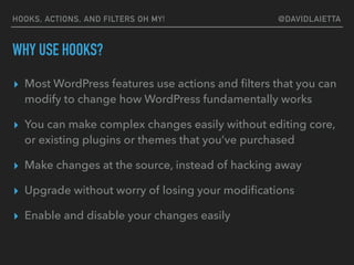 HOOKS, ACTIONS, AND FILTERS OH MY! @DAVIDLAIETTA
WHY USE HOOKS?
▸ Most WordPress features use actions and ﬁlters that you can
modify to change how WordPress fundamentally works
▸ You can make complex changes easily without editing core,
or existing plugins or themes that you’ve purchased
▸ Make changes at the source, instead of hacking away
▸ Upgrade without worry of losing your modiﬁcations
▸ Enable and disable your changes easily
 