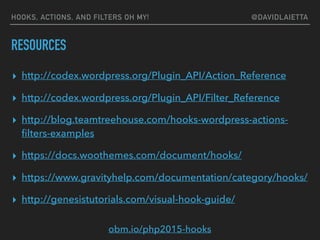 RESOURCES
▸ http://codex.wordpress.org/Plugin_API/Action_Reference
▸ http://codex.wordpress.org/Plugin_API/Filter_Reference
▸ http://blog.teamtreehouse.com/hooks-wordpress-actions-
ﬁlters-examples
▸ https://docs.woothemes.com/document/hooks/
▸ https://www.gravityhelp.com/documentation/category/hooks/
▸ http://genesistutorials.com/visual-hook-guide/
HOOKS, ACTIONS, AND FILTERS OH MY! @DAVIDLAIETTA
obm.io/php2015-hooks
 