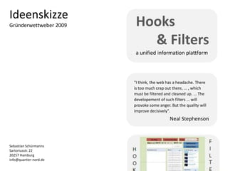 Ideenskizze
Gründerwettweber 2009   Hooks
                          & Filters
                        a unified information plattform




                        "I think, the web has a headache. There
                        is too much crap out there, ... , which
                        must be filtered and cleaned up. ... The
                        developement of such filters ... will
                        provoke some anger. But the quality will
                        improve decisively".
                                           Neal Stephenson



Sebastian Schürmanns
Sartoriusstr. 22
20257 Hamburg
info@quartier-nord.de
 