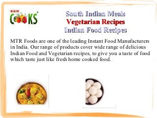 South Indian Meals
                         Vegetarian Recipes
                        Indian Food Recipes
MTR Foods are one of the leading Instant Food Manufacturers
in India. Our range of products cover wide range of delicious
Indian Food and Vegetarian recipes, to give you a taste of food
which taste just like fresh home cooked food.
 