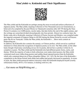 Man’yōshū vs. Kokinshū and Their Significance
The Man yōshū and the Kokinshū are perhaps among the most revered and earliest collections of
Japanese poetry. The Man yōshū, meaning Collection of Ten Thousand Leaves (or Generations), is
believed to be compiled by the poet Ōtomo no Yakamochi sometime after AD 759 during the Nara
Period. It contains over 4,000 poems, mostly tanka, that date before the end of the eighth century, and
the writings are somewhat divided chronologically into four periods. Almost two centuries later, the
Kokin waka shū or Kokinshū, meaning Collection of Poems Ancient and Modern, was compiled under
the imperial command of Emperor Daigo in AD 905 during the Heian Period by several well known
poets like Ki no Tsurayuki. Unlike the Man yōshū, the Kokinshū s ... Show more content on
Helpwriting.net ...
In addition, the Kokinshū also contains the manajo, or Chinese preface, which served as a political
statement to China about the recognition of Japanese poetry as its own. The Man yōshū, on the other
hand, though it had many concluding envoys for its poetry, did not have a preface written by its
compilers or poets. The Man yōshū and the Kokinshū also had different poetic forms, styles, and
themes. While the majority of waka in both collections were tanka (short poems), the Man yōshū
contained much more chōka (long poems) and sedōka (head repeated poems) than the Kokinshū,
which only contained about ten of these altogether (Miner, 161, 163). By the time of the Kokinshū s
compilation in the Heian Period, both chōka and sedōka had greatly decreased in popularity. In terms
of style, the Man yōshū portrayed makoto (sincerity) while the Kokinshū displayed miyabi (courtly
refinement) (Varley, 60 61). For instance, in dealing with love, the
... Get more on HelpWriting.net ...
 