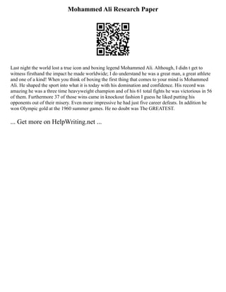 Mohammed Ali Research Paper
Last night the world lost a true icon and boxing legend Mohammed Ali. Although, I didn t get to
witness firsthand the impact he made worldwide; I do understand he was a great man, a great athlete
and one of a kind! When you think of boxing the first thing that comes to your mind is Mohammed
Ali. He shaped the sport into what it is today with his domination and confidence. His record was
amazing he was a three time heavyweight champion and of his 61 total fights he was victorious in 56
of them. Furthermore 37 of those wins came in knockout fashion I guess he liked putting his
opponents out of their misery. Even more impressive he had just five career defeats. In addition he
won Olympic gold at the 1960 summer games. He no doubt was The GREATEST.
... Get more on HelpWriting.net ...
 