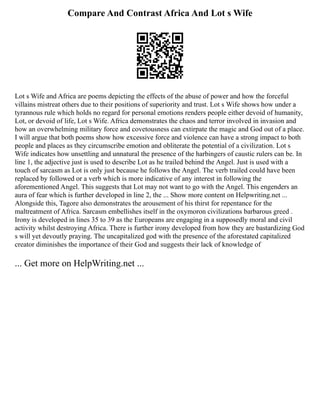 Compare And Contrast Africa And Lot s Wife
Lot s Wife and Africa are poems depicting the effects of the abuse of power and how the forceful
villains mistreat others due to their positions of superiority and trust. Lot s Wife shows how under a
tyrannous rule which holds no regard for personal emotions renders people either devoid of humanity,
Lot, or devoid of life, Lot s Wife. Africa demonstrates the chaos and terror involved in invasion and
how an overwhelming military force and covetousness can extirpate the magic and God out of a place.
I will argue that both poems show how excessive force and violence can have a strong impact to both
people and places as they circumscribe emotion and obliterate the potential of a civilization. Lot s
Wife indicates how unsettling and unnatural the presence of the harbingers of caustic rulers can be. In
line 1, the adjective just is used to describe Lot as he trailed behind the Angel. Just is used with a
touch of sarcasm as Lot is only just because he follows the Angel. The verb trailed could have been
replaced by followed or a verb which is more indicative of any interest in following the
aforementioned Angel. This suggests that Lot may not want to go with the Angel. This engenders an
aura of fear which is further developed in line 2, the ... Show more content on Helpwriting.net ...
Alongside this, Tagore also demonstrates the arousement of his thirst for repentance for the
maltreatment of Africa. Sarcasm embellishes itself in the oxymoron civilizations barbarous greed .
Irony is developed in lines 35 to 39 as the Europeans are engaging in a supposedly moral and civil
activity whilst destroying Africa. There is further irony developed from how they are bastardizing God
s will yet devoutly praying. The uncapitalized god with the presence of the aforestated capitalized
creator diminishes the importance of their God and suggests their lack of knowledge of
... Get more on HelpWriting.net ...
 