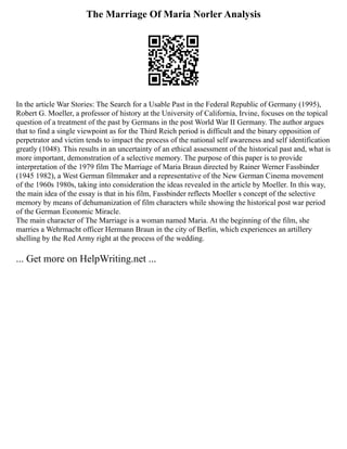 The Marriage Of Maria Norler Analysis
In the article War Stories: The Search for a Usable Past in the Federal Republic of Germany (1995),
Robert G. Moeller, a professor of history at the University of California, Irvine, focuses on the topical
question of a treatment of the past by Germans in the post World War II Germany. The author argues
that to find a single viewpoint as for the Third Reich period is difficult and the binary opposition of
perpetrator and victim tends to impact the process of the national self awareness and self identification
greatly (1048). This results in an uncertainty of an ethical assessment of the historical past and, what is
more important, demonstration of a selective memory. The purpose of this paper is to provide
interpretation of the 1979 film The Marriage of Maria Braun directed by Rainer Werner Fassbinder
(1945 1982), a West German filmmaker and a representative of the New German Cinema movement
of the 1960s 1980s, taking into consideration the ideas revealed in the article by Moeller. In this way,
the main idea of the essay is that in his film, Fassbinder reflects Moeller s concept of the selective
memory by means of dehumanization of film characters while showing the historical post war period
of the German Economic Miracle.
The main character of The Marriage is a woman named Maria. At the beginning of the film, she
marries a Wehrmacht officer Hermann Braun in the city of Berlin, which experiences an artillery
shelling by the Red Army right at the process of the wedding.
... Get more on HelpWriting.net ...
 