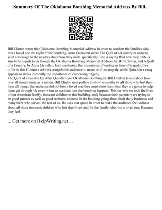 Summary Of The Oklahoma Bombing Memorial Address By Bill...
Bill Clinton wrote the Oklahoma Bombing Memorial Address in order to comfort the families who
lost a loved one the night of the bombing. Anna Quindlen wrote The Quilt of a Country in order to
send a message to the readers about how they unite specifically. She is saying that how they unite is
similar to a quilt.Even though the Oklahoma Bombing Memorial Address, by Bill Clinton, and A Quilt
of a Country, by Anna Quindlen, both emphasize the importance of uniting in time of tragedy, they
differ in that Clinton s address compels the audience to move on from tragedy while Quindlen s essay
appears to stress ironically the importance of embracing tragedy.
The Quilt of a country by Anna Quindlen and Oklahoma Bombing by Bill Clinton talked about how
they all should unite as a nation. Bill Clinton uses pathos to show sympathy to all those who lost their
lives all though the audience did not lose a loved one they must show them that they are going to help
them get through life even when an accident like the bombing happens. This terrible sin took the lives
of our American family, innocent children in that building, only because their parents were trying to
be good parents as well as good workers; citizens in the building going about their daily business; and
many there who served the rest of us. He uses that quote in order to make the audience feel sadness
about all those innocent children who lost their lives and for the family who lost a loved one. Because
they feel
... Get more on HelpWriting.net ...
 