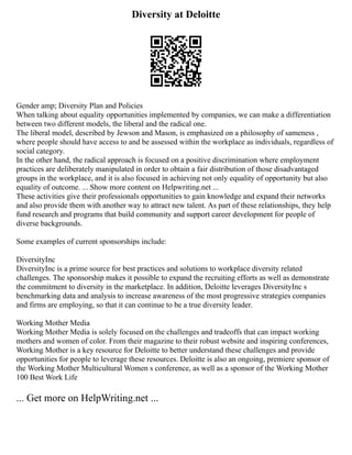 Diversity at Deloitte
Gender amp; Diversity Plan and Policies
When talking about equality opportunities implemented by companies, we can make a differentiation
between two different models, the liberal and the radical one.
The liberal model, described by Jewson and Mason, is emphasized on a philosophy of sameness ,
where people should have access to and be assessed within the workplace as individuals, regardless of
social category.
In the other hand, the radical approach is focused on a positive discrimination where employment
practices are deliberately manipulated in order to obtain a fair distribution of those disadvantaged
groups in the workplace, and it is also focused in achieving not only equality of opportunity but also
equality of outcome. ... Show more content on Helpwriting.net ...
These activities give their professionals opportunities to gain knowledge and expand their networks
and also provide them with another way to attract new talent. As part of these relationships, they help
fund research and programs that build community and support career development for people of
diverse backgrounds.
Some examples of current sponsorships include:
DiversityInc
DiversityInc is a prime source for best practices and solutions to workplace diversity related
challenges. The sponsorship makes it possible to expand the recruiting efforts as well as demonstrate
the commitment to diversity in the marketplace. In addition, Deloitte leverages DiversityInc s
benchmarking data and analysis to increase awareness of the most progressive strategies companies
and firms are employing, so that it can continue to be a true diversity leader.
Working Mother Media
Working Mother Media is solely focused on the challenges and tradeoffs that can impact working
mothers and women of color. From their magazine to their robust website and inspiring conferences,
Working Mother is a key resource for Deloitte to better understand these challenges and provide
opportunities for people to leverage these resources. Deloitte is also an ongoing, premiere sponsor of
the Working Mother Multicultural Women s conference, as well as a sponsor of the Working Mother
100 Best Work Life
... Get more on HelpWriting.net ...
 