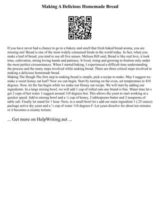 Making A Delicious Homemade Bread
If you have never had a chance to go to a bakery and smell that fresh baked bread aroma, you are
missing out! Bread is one of the most widely consumed foods in the world today. In fact, when you
make a loaf of bread, you tend to use all five senses. Melissa Hill said, Bread is like real love, it took
time, cultivation, strong loving hands and patience. It lived, rising and growing to fruition only under
the most perfect circumstances. When I started baking, I experienced a difficult time understanding
the process and the many steps involved while making bread. There are three critical steps involved in
making a delicious homemade bread.
Making The Dough The first step to making bread is simple, pick a recipe to make. May I suggest we
make a sweet honey oat loaf? Now we can begin. Start by turning on the oven, set temperature to 410
degrees. Now, let the fun begin while we make our Honey oat recipe. We will start by adding our
ingredients. In a large mixing bowl, we will add 1 cup of rolled oats any brand is fine. Water time let s
get 2 cups of hot water. I suggest around 110 degrees hot. This allows the yeast to start working at a
quicker speed. Add to mixing bowl and a ½ cup of honey, 2 tablespoons butter and 2 teaspoons of
table salt. Finally let stand for 1 hour. Next, in a small bowl let s add our main ingredient 1 (.25 ounce)
package active dry yeast and a ½ cup of water 110 degrees F. Let yeast dissolve for about ten minutes
or it becomes a creamy texture.
... Get more on HelpWriting.net ...
 