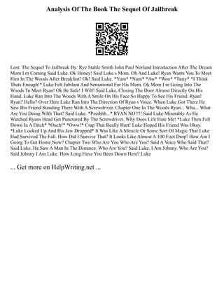Analysis Of The Book The Sequel Of Jailbreak
Lost: The Sequel To Jailbreak By: Rye Stahle Smith John Paul Norland Introduction After The Dream
Mom I m Coming Said Luke. Ok Honey! Said Luke s Mom. Oh And Luke! Ryan Wants You To Meet
Him In The Woods After Breakfast! Ok! Said Luke. *Yum* *Num* *Aw* *Woo* *Tasty* *I Think
Thats Enough!* Luke Felt Jubilant And Sensational For His Mom. Ok Mom I m Going Into The
Woods To Meet Ryan! Ok Be Safe! I Will! Said Luke, Closing The Door Almost Directly On His
Hand. Luke Ran Into The Woods With A Smile On His Face So Happy To See His Friend. Ryan!
Ryan? Hello? Over Here Luke Ran Into The Direction Of Ryan s Voice. When Luke Got There He
Saw His Friend Standing There With A Screwdriver. Chapter One In The Woods Ryan... Wha... What
Are You Doing WIth That? Said Luke. *Pssshhh...* RYAN NO!!!! Said Luke Miserably As He
Watched Ryans Head Get Punctured By The Screwdriver. Why Does Life Hate Me! *Luke Then Fell
Down In A Ditch* *Ouch!* *Oww!* Crap That Really Hurt! Luke Hoped His Friend Was Okay.
*Luke Looked Up And His Jaw Dropped* It Was Like A Miracle Or Some Sort Of Magic That Luke
Had Survived The Fall. How Did I Survive That? It Looks Like Almost A 100 Foot Drop! How Am I
Going To Get Home Now? Chapter Two Who Are You Who Are You? Said A Voice Who Said That?
Said Luke. He Saw A Man In The Distance. Who Are You? Said Luke. I Am Johnny. Who Are You?
Said Johnny I Am Luke. How Long Have You Been Down Here? Luke
... Get more on HelpWriting.net ...
 