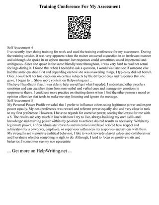 Training Conference For My Assessment
Self Assessment 4
I ve recently been doing training for work and used the training conference for my assessment. During
the training session, it was very apparent when the trainer answered a question in an irrelevant manner
and although she spoke in an upbeat manner, her responses could sometimes sound impersonal and
ambiguous. Since she spoke in the same friendly tone throughout, it was very hard to read her actual
feelings during it. I found that when I needed to ask a question, I would wait and see if someone else
had the same question first and depending on how she was answering things, I typically did not bother.
Once I could tell her true emotions on certain subjects by the different cues and responses that she
gave, I began to ... Show more content on Helpwriting.net ...
I believe I handled it fine, I was able to help myself get what I needed. I understand other people s
emotions and can decipher them from non verbal and verbal cues and manage my emotions in
response to theirs. I could use more practice on shutting down when I find the other person s mood or
opinion offensive that tends to make me stop listening and ignore the message.
Self Assessment 5
My Personal Power Profile revealed that I prefer to influence others using legitimate power and expert
power equally. My next preference was reward and referent power equally also and very close in rank
to my first preference. However, I have no regards for coercive power, scoring the lowest for me with
a 6. The results are very much in line with how I try to live, always building my own skills and
knowledge and exerting power within my position to achieve desired results as necessary. Within my
legitimate power, I often administer rewards and incentives and have noticed how respect and
admiration for a coworker, employee, or supervisor influences my responses and actions with them.
My strengths are in positive political behavior, I like to work towards shared values and collaboration
and I evaluate whether something is right to do. Although, I tend to focus on positive traits and
behavior, I sometimes see my non egocentric
... Get more on HelpWriting.net ...
 