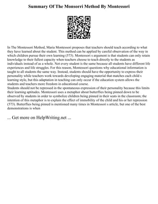 Summary Of The Monsorri Method By Montessori
In The Montessori Method, Maria Montessori proposes that teachers should teach according to what
they have learned about the student. This method can be applied by careful observation of the way in
which children pursue their own learning (573). Montessori s argument is that students can only retain
knowledge to their fullest capacity when teachers choose to teach directly to the students as
individuals instead of as a whole. Not every student is the same because all students have different life
experiences and life struggles. For this reason, Montessori questions why educational information is
taught to all students the same way. Instead, students should have the opportunity to express their
personality while teachers work towards developing engaging material that matches each child s
learning style, but this adaptation in teaching can only occur if the education system allows the
students and teachers more freedom in educational course.
Students should not be repressed in the spontaneous expression of their personality because this limits
their learning aptitudes. Montessori uses a metaphor about butterflies being pinned down to be
observed by students in order to symbolize children being pinned in their seats in the classroom; the
intention of this metaphor is to explain the effect of immobility of the child and his or her repression
(573). Butterflies being pinned is mentioned many times in Montessori s article, but one of the best
demonstrations is when
... Get more on HelpWriting.net ...
 