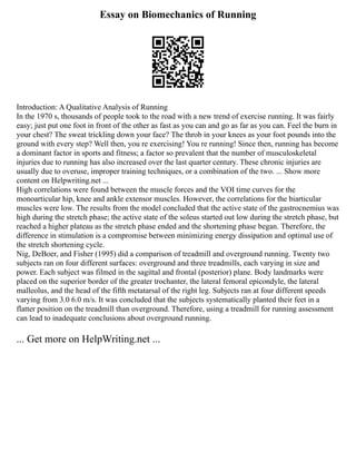 Essay on Biomechanics of Running
Introduction: A Qualitative Analysis of Running
In the 1970 s, thousands of people took to the road with a new trend of exercise running. It was fairly
easy; just put one foot in front of the other as fast as you can and go as far as you can. Feel the burn in
your chest? The sweat trickling down your face? The throb in your knees as your foot pounds into the
ground with every step? Well then, you re exercising! You re running! Since then, running has become
a dominant factor in sports and fitness; a factor so prevalent that the number of musculoskeletal
injuries due to running has also increased over the last quarter century. These chronic injuries are
usually due to overuse, improper training techniques, or a combination of the two. ... Show more
content on Helpwriting.net ...
High correlations were found between the muscle forces and the VOI time curves for the
monoarticular hip, knee and ankle extensor muscles. However, the correlations for the biarticular
muscles were low. The results from the model concluded that the active state of the gastrocnemius was
high during the stretch phase; the active state of the soleus started out low during the stretch phase, but
reached a higher plateau as the stretch phase ended and the shortening phase began. Therefore, the
difference in stimulation is a compromise between minimizing energy dissipation and optimal use of
the stretch shortening cycle.
Nig, DeBoer, and Fisher (1995) did a comparison of treadmill and overground running. Twenty two
subjects ran on four different surfaces: overground and three treadmills, each varying in size and
power. Each subject was filmed in the sagittal and frontal (posterior) plane. Body landmarks were
placed on the superior border of the greater trochanter, the lateral femoral epicondyle, the lateral
malleolus, and the head of the fifth metatarsal of the right leg. Subjects ran at four different speeds
varying from 3.0 6.0 m/s. It was concluded that the subjects systematically planted their feet in a
flatter position on the treadmill than overground. Therefore, using a treadmill for running assessment
can lead to inadequate conclusions about overground running.
... Get more on HelpWriting.net ...
 
