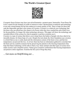 The World s Greatest Quest
Cryogenic freeze Science may have just solved humanity s greatest quest. Immorality. From Ponce De
Leon s search for the fountain of youth in America to man s advancement in medicine and technology
to not only extend human life but also endeavor to ensure quality of life. There is hope for those that
seek the impossible and that is the science of Cryonics. Cryonics is a relatively new technology that
lets those who can afford have the chance to be frozen when they have reached the end of their lives
for the possibility of a longer life when technology advances. This paper will show the technology and
recorded effects of this science by what its purpose is and how scientists use it.
Cryonics is a type of science that allows you to deep freeze the bodies of people who have died of an
incurable disease, for future hope of a cure. Despite the term dead, the Alcor foundation says cryonics
is a belief that no one is really dead until the information content of the brain is lost, and that low
temperatures can prevent this loss. As of now there has been no information gathered to conclude that
the brain activity could be restored, but by preserving the patients in the freezing temperatures they
hope that future technology will be able to find a way. Some animals and other types of science have
made cryonics such a hopeful science. Nature gives scientists confirmation that freezing temperatures
can preserve entire organisms. Examine the life cycle of frogs they bury
... Get more on HelpWriting.net ...
 