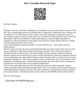 Part 1 Gasoline Research Paper
Part One: Gasoline
1.
Gasoline is used in a wide array of appliances, for example, your car, tractors, and lawn mowers of the
like. This is a good thing because one substance that is composed of a liquid and a mix of alkanes and
cycloalkanes (5 12 carbon atoms) is that versatile. Some other advantages of gasoline are that it is
very common, making it easily accessible and more convenient for shorter periods of time. It starts up
immediately, improves the mobility of smaller generating sets, relatively lighter and quieter in
comparison to diesel generating sets and engines, they also have a longer lifespan. However, nothing
is perfect and gasoline does have its flaws.
A few of the downfalls to gasoline include a very short shelf life (up ... Show more content on
Helpwriting.net ...
There are many way fuel can cause environmental harm this can come in many forms, but one is that
the use of gasoline is affecting air quality by producing emissions. This is because the process of
refining the crude oil releases toxins into the atmosphere and thus causing air pollution. Burning
gasoline, starting your car and driving it creates a small controlled fire, causes the combustion reaction
to occur, producing water vapor and the infamous Carbon Dioxide which is awful for the environment
and people breathing it in. This is due to gasoline (which is cleaner than coal) it still contributes to the
production of greenhouse gases. Another thing about gasoline that causes harm to the environment is
oil spills that occur mostly when oil is lost during transportation.
There are four main things that stem off of fuel emissions, these are carbon monoxide, nitrogen
oxides, particulate matter and unburned hydrocarbons. These are formed by the fuel being burned and
released through the combustion reaction. The main components of gasoline that combust in gasoline
are isooctane, butane, 3 ethyltoluene and an octane enhancer called MTBE (methyl tert butyl ether).
Part Two: Solar Energy
... Get more on HelpWriting.net ...
 