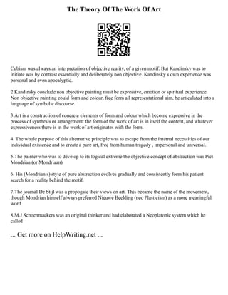 The Theory Of The Work Of Art
Cubism was always an interpretation of objective reality, of a given motif. But Kandinsky was to
initiate was by contrast essentially and deliberately non objective. Kandinsky s own experience was
personal and even apocalyptic.
2 Kandinsky conclude non objective painting must be expressive, emotion or spiritual experience.
Non objective painting could form and colour, free form all representational aim, be articulated into a
language of symbolic discourse.
3.Art is a construction of concrete elements of form and colour which become expressive in the
process of synthesis or arrangement: the form of the work of art is in itself the content, and whatever
expressiveness there is in the work of art originates with the form.
4. The whole purpose of this alternative principle was to escape from the internal necessities of our
individual existence and to create a pure art, free from human tragedy , impersonal and universal.
5.The painter who was to develop to its logical extreme the objective concept of abstraction was Piet
Mondrian (or Mondriaan)
6. His (Mondrian s) style of pure abstraction evolves gradually and consistently form his patient
search for a reality behind the motif.
7.The journal De Stijl was a propogate their views on art. This became the name of the movement,
though Mondrian himself always preferred Nieuwe Beelding (neo Plasticism) as a more meaningful
word.
8.M.J Schoenmaekers was an original thinker and had elaborated a Neoplatonic system which he
called
... Get more on HelpWriting.net ...
 