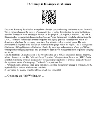 The Gangs in los Angeles California
Executive Summary Security has always been of major concern in many institutions across the world.
This is perhaps because the success of many activities is highly dependent on the security that they
associate themselves with. This report focuses on the gangs in Los Angeles, California. This task in
this region has been mandated upon the Los Angeles Police Department, popularly referred to as the
LAPD. The major stakeholders are the competent and highly qualified staff members within the
department who have the necessary capacity to deal with the violent criminal gangs. The main
problem that is targeted is the eradication of the criminal gangs within the region. This is through the
elimination of illegal firearms, elimination of drive by shootings and enactment of anti graffiti laws
which promote the gang activities. The graffiti have been shown by recent research to portray the gang
territories.
Societal Problems Of great concern is the revelation that up to 37% of households possess firearms,
whether licensed or not. The California Street Terrorism Enforcement and Prevention (STEP) Act is
aimed at eliminating criminal gang conduct by focusing upon patterns of criminal gang activity and
the organized nature of street gangs. The Penal Code provides that:
1. Participation in a criminal street gang with knowledge that its members engage in criminal activity
is punishable as either a misdemeanor or felony.
2. Conviction for a crime or public offense which was committed
... Get more on HelpWriting.net ...
 