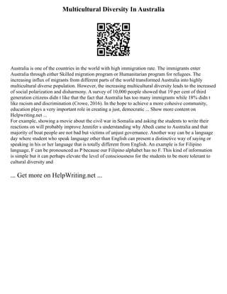Multicultural Diversity In Australia
Australia is one of the countries in the world with high immigration rate. The immigrants enter
Australia through either Skilled migration program or Humanitarian program for refugees. The
increasing influx of migrants from different parts of the world transformed Australia into highly
multicultural diverse population. However, the increasing multicultural diversity leads to the increased
of social polarization and disharmony. A survey of 10,000 people showed that 19 per cent of third
generation citizens didn t like that the fact that Australia has too many immigrants while 18% didn t
like racism and discrimination (Crowe, 2016). In the hope to achieve a more cohesive community,
education plays a very important role in creating a just, democratic ... Show more content on
Helpwriting.net ...
For example, showing a movie about the civil war in Somalia and asking the students to write their
reactions on will probably improve Jennifer s understanding why Abedi came to Australia and that
majority of boat people are not bad but victims of unjust governance. Another way can be a language
day where student who speak language other than English can present a distinctive way of saying or
speaking in his or her language that is totally different from English. An example is for Filipino
language, F can be pronounced as P because our Filipino alphabet has no F. This kind of information
is simple but it can perhaps elevate the level of consciousness for the students to be more tolerant to
cultural diversity and
... Get more on HelpWriting.net ...
 