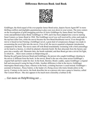 Difference Between Book And Book
Goldfinger, the third sequel of the ever popular James Bond series, depicts Secret Agent 007 in more
thrilling conflicts and dogfights guaranteeing to glue your eyes down to your screen. The story centers
on the investigation of gold smuggling activites of Auric Goldfinger by James Bond. Ian Fleming
wrote and published James Bond: Goldfinger in 1959, and it has been adapted into a movie starring
Sean Connery as James Bond in 1964. The Goldfinger novel was well received by critics and made to
the top best seller lists, while the movie became the first Bond blockbuster movie. Even though the
movie is based on Ian Fleming s Goldfinger novel, a great deal of conspicuous changes was made in
accustoming the novel plot into the movie. First of all, the movie acquired a disparate introduction
compared to the book. The movie starts off with Bond nonchalantly swimming with a bird camouflage
on his head to a factory, in which he planted a thermite bomb. He then absconds from the factory and
goes into a nearby cafe. Moments later, the bomb exploded, and then Bond got into a trivial fist fight,
in which he ... Show more content on Helpwriting.net ...
During the golf game between Bond and Goldfinger, the person who caught Goldfinger cheating in
the movie is different from the book. In the movie, Bond is the one who came across Goldfinger s
original ball and hid it under his feet. In the book, Hawker, Bond s caddie, espies Goldfinger s original
ball and ensconced it using his bag of clubs. Another difference is that in the movie, Goldfinger
interrogates Bond using a laser, whereas in the book, a rotating buzzsaw is used instead. Goldfinger s
assistant in business , Pussy Galore, is the leader of a flying circus who trains female pilots in the
movie. Contrary to the movie, the book describes her as a person who runs a gang in America, called
The Cement Mixers . She also appears to be much more ostensibly a lesbian in the
... Get more on HelpWriting.net ...
 
