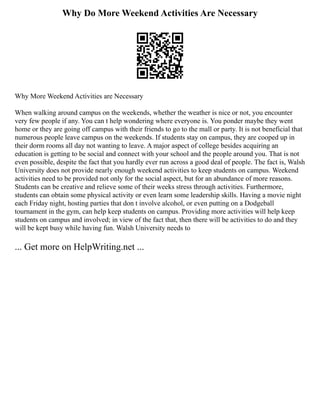 Why Do More Weekend Activities Are Necessary
Why More Weekend Activities are Necessary
When walking around campus on the weekends, whether the weather is nice or not, you encounter
very few people if any. You can t help wondering where everyone is. You ponder maybe they went
home or they are going off campus with their friends to go to the mall or party. It is not beneficial that
numerous people leave campus on the weekends. If students stay on campus, they are cooped up in
their dorm rooms all day not wanting to leave. A major aspect of college besides acquiring an
education is getting to be social and connect with your school and the people around you. That is not
even possible, despite the fact that you hardly ever run across a good deal of people. The fact is, Walsh
University does not provide nearly enough weekend activities to keep students on campus. Weekend
activities need to be provided not only for the social aspect, but for an abundance of more reasons.
Students can be creative and relieve some of their weeks stress through activities. Furthermore,
students can obtain some physical activity or even learn some leadership skills. Having a movie night
each Friday night, hosting parties that don t involve alcohol, or even putting on a Dodgeball
tournament in the gym, can help keep students on campus. Providing more activities will help keep
students on campus and involved; in view of the fact that, then there will be activities to do and they
will be kept busy while having fun. Walsh University needs to
... Get more on HelpWriting.net ...
 