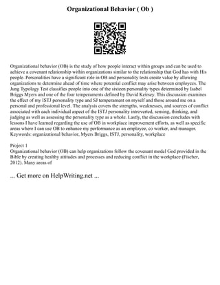 Organizational Behavior ( Ob )
Organizational behavior (OB) is the study of how people interact within groups and can be used to
achieve a covenant relationship within organizations similar to the relationship that God has with His
people. Personalities have a significant role in OB and personality tests create value by allowing
organizations to determine ahead of time where potential conflict may arise between employees. The
Jung Typology Test classifies people into one of the sixteen personality types determined by Isabel
Briggs Myers and one of the four temperaments defined by David Keirsey. This discussion examines
the effect of my ISTJ personality type and SJ temperament on myself and those around me on a
personal and professional level. The analysis covers the strengths, weaknesses, and sources of conflict
associated with each individual aspect of the ISTJ personality introverted, sensing, thinking, and
judging as well as assessing the personality type as a whole. Lastly, the discussion concludes with
lessons I have learned regarding the use of OB in workplace improvement efforts, as well as specific
areas where I can use OB to enhance my performance as an employee, co worker, and manager.
Keywords: organizational behavior, Myers Briggs, ISTJ, personality, workplace
Project 1
Organizational behavior (OB) can help organizations follow the covenant model God provided in the
Bible by creating healthy attitudes and processes and reducing conflict in the workplace (Fischer,
2012). Many areas of
... Get more on HelpWriting.net ...
 