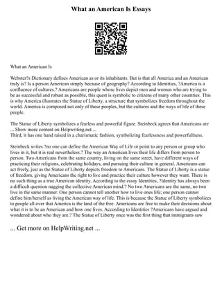 What an American Is Essays
What an American Is
Webster?s Dictionary defines American as or its inhabitants. But is that all America and an American
truly is? Is a person American simply because of geography? According to Identities, ?America is a
confluence of cultures.? Americans are people whose lives depict men and women who are trying to
be as successful and robust as possible, this quest is symbolic to citizens of many other countries. This
is why America illustrates the Statue of Liberty, a structure that symbolizes freedom throughout the
world. America is composed not only of these peoples, but the cultures and the ways of life of these
people.
The Statue of Liberty symbolizes a fearless and powerful figure. Steinbeck agrees that Americans are
... Show more content on Helpwriting.net ...
Third, it has one hand raised in a charismatic fashion, symbolizing fearlessness and powerfullness.
Steinbeck writes ?no one can define the American Way of Life or point to any person or group who
lives in it, but it is real nevertheless.? The way an American lives their life differs from person to
person. Two Americans from the same country, living on the same street, have different ways of
practicing their religions, celebrating holidays, and pursuing their culture in general. Americans can
act freely, just as the Statue of Liberty depicts freedom to Americans. The Statue of Liberty is a statue
of freedom, giving Americans the right to live and practice their culture however they want. There is
no such thing as a true American identity. According to the essay Identities, ?Identity has always been
a difficult question nagging the collective American mind.? No two Americans are the same, no two
live in the same manner. One person cannot tell another how to live ones life; one person cannot
define him/herself as living the American way of life. This is because the Statue of Liberty symbolizes
to people all over that America is the land of the free. Americans are free to make their decisions about
what it is to be an American and how one lives. According to Identities ?Americans have argued and
wondered about who they are.? The Statue of Liberty once was the first thing that immigrants saw
... Get more on HelpWriting.net ...
 