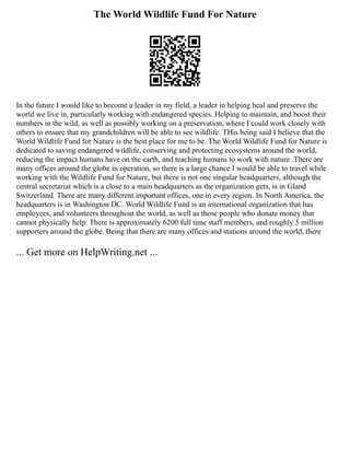 The World Wildlife Fund For Nature
In the future I would like to become a leader in my field, a leader in helping heal and preserve the
world we live in, particularly working with endangered species. Helping to maintain, and boost their
numbers in the wild, as well as possibly working on a preservation, where I could work closely with
others to ensure that my grandchildren will be able to see wildlife. THis being said I believe that the
World Wildlife Fund for Nature is the best place for me to be. The World Wildlife Fund for Nature is
dedicated to saving endangered wildlife, conserving and protecting ecosystems around the world,
reducing the impact humans have on the earth, and teaching humans to work with nature. There are
many offices around the globe in operation, so there is a large chance I would be able to travel while
working with the Wildlife Fund for Nature, but there is not one singular headquarters, although the
central secretariat which is a close to a main headquarters as the organization gets, is in Gland
Switzerland. There are many different important offices, one in every region. In North America, the
headquarters is in Washington DC. World Wildlife Fund is an international organization that has
employees, and volunteers throughout the world, as well as those people who donate money that
cannot physically help. There is approximately 6200 full time staff members, and roughly 5 million
supporters around the globe. Being that there are many offices and stations around the world, there
... Get more on HelpWriting.net ...
 