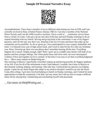 Sample Of Personal Narrative Essay
Accomplishments: I have been a member of seven different clubs during my time at CHS, and I am
currently involved in three, (Chelan Project, Interact, FBLA). I am also a member of the National
Honor Society, and I am the ASB executive secretary. I have a total of __ community service hours
from a variety of events. I also give up my last class of the day and most Sunday mornings to do an
unpaid internship with my church. Serving and giving back to the community is one of my biggest
passions, and I do this any way that I can. Attached is the list of events and hours that make up my
community service portfolio. As far as sports go, I have participated in cross country, basketball, and
track. I ve lettered every year of high school track, and I went to state for the 4x2 relay my freshman
year. Story: Growing up, there was one phrase that I remember hearing all the time: Everything
happens for a reason. Simple enough, right? Well, I grew up in a middle class family with both of my
parents and four younger siblings. Our white picket fence and silver mini van were stereotypical
evidence of how put together our lives seemed. At the time it was easy to see that everything happened
for a ... Show more content on Helpwriting.net ...
One morning in Mexico I specifically remember waking up and having possibly the biggest epiphany
of my life: If not for all of the unfortunate events I had endured, I wouldn t have been in Mexico at
that moment working, helping, and learning. After that trip, I realized that my passion was helping
people. A plan for my future began take shape in my mind as decided I wanted to go into the Peace
Corps after college. I got more involved helping at church on Sunday mornings, and I looked for more
opportunities to help the community. Life didn t get any easier, but I did my best to escape a difficult
home life by staying busy volunteering and surrounding myself with passionate
... Get more on HelpWriting.net ...
 