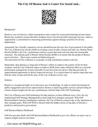 The City Of Boston And A Center For Social And...
Background
Boston is one of America s oldest metropolises and a center for social and technological innovation.
Boston has worked to ensure that their residents receive the best possible municipal services, which is
supported by a commitment to measuring performance against strategic priorities for all city
departments.
Automated, fast, friendly, responsive service should become the new face of government to the public.
The City of Boston has raised a BAR on creating a more livable, cleaner and safer city. Boston About
Results (BAR) is the City s performance metrics system that turns real time data into measurable
outcomes. The ultimate goal of Boston About Results (BAR) is to ensure that the people of Boston
receive the best ... Show more content on Helpwriting.net ...
The innovation of City of Boston is on people, to help constituents connect with city.
Meanwhile, data sharing is a large part of Boston s efforts to improve the quality of life for their
residents. And the City of Boston eagers to improve BAR from a data collection effort to a citywide
performance management system accessible in real time from any device. Big data provides an
unprecedented opportunity to deliver improved services. It is a good chance to analyze large data sets,
find the value of data and tell the story of the City of Boston in new way.
Solution
Boston is a recognized leader in its innovative use of technology. In order to satisfy the demand of
public engagement and citizen empowerment, Boston is improving public services and providing its
citizens instant insight into the city s performance with the help of the SAP Technology.
The City of Boston uses SAP technology for data analytics in three different ways. First, the city
implemented SAP Strategy Management to track high level strategies and goals. With SAP
BusinessObjects business intelligence solutions, the City of Boston connects day to day operations to
their strategic goals. With SAP HANA, Boston finds the hidden stories in big data, to become a
predictive and proactive government.
SAP BusinessObjects Dashboard
SAP also provides BAR with SAP BusinessObjects Dashboard to give city officers an easier way to
explore insights and test out future
... Get more on HelpWriting.net ...
 