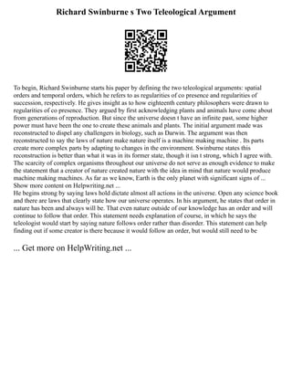 Richard Swinburne s Two Teleological Argument
To begin, Richard Swinburne starts his paper by defining the two teleological arguments: spatial
orders and temporal orders, which he refers to as regularities of co presence and regularities of
succession, respectively. He gives insight as to how eighteenth century philosophers were drawn to
regularities of co presence. They argued by first acknowledging plants and animals have come about
from generations of reproduction. But since the universe doesn t have an infinite past, some higher
power must have been the one to create these animals and plants. The initial argument made was
reconstructed to dispel any challengers in biology, such as Darwin. The argument was then
reconstructed to say the laws of nature make nature itself is a machine making machine . Its parts
create more complex parts by adapting to changes in the environment. Swinburne states this
reconstruction is better than what it was in its former state, though it isn t strong, which I agree with.
The scarcity of complex organisms throughout our universe do not serve as enough evidence to make
the statement that a creator of nature created nature with the idea in mind that nature would produce
machine making machines. As far as we know, Earth is the only planet with significant signs of ...
Show more content on Helpwriting.net ...
He begins strong by saying laws hold dictate almost all actions in the universe. Open any science book
and there are laws that clearly state how our universe operates. In his argument, he states that order in
nature has been and always will be. That even nature outside of our knowledge has an order and will
continue to follow that order. This statement needs explanation of course, in which he says the
teleologist would start by saying nature follows order rather than disorder. This statement can help
finding out if some creator is there because it would follow an order, but would still need to be
... Get more on HelpWriting.net ...
 