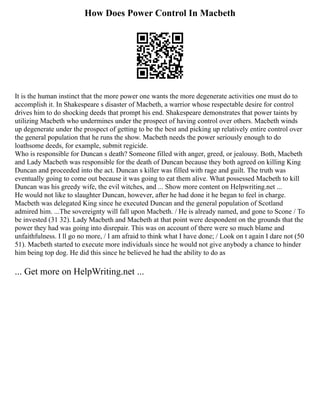How Does Power Control In Macbeth
It is the human instinct that the more power one wants the more degenerate activities one must do to
accomplish it. In Shakespeare s disaster of Macbeth, a warrior whose respectable desire for control
drives him to do shocking deeds that prompt his end. Shakespeare demonstrates that power taints by
utilizing Macbeth who undermines under the prospect of having control over others. Macbeth winds
up degenerate under the prospect of getting to be the best and picking up relatively entire control over
the general population that he runs the show. Macbeth needs the power seriously enough to do
loathsome deeds, for example, submit regicide.
Who is responsible for Duncan s death? Someone filled with anger, greed, or jealousy. Both, Macbeth
and Lady Macbeth was responsible for the death of Duncan because they both agreed on killing King
Duncan and proceeded into the act. Duncan s killer was filled with rage and guilt. The truth was
eventually going to come out because it was going to eat them alive. What possessed Macbeth to kill
Duncan was his greedy wife, the evil witches, and ... Show more content on Helpwriting.net ...
He would not like to slaughter Duncan, however, after he had done it he began to feel in charge.
Macbeth was delegated King since he executed Duncan and the general population of Scotland
admired him. ...The sovereignty will fall upon Macbeth. / He is already named, and gone to Scone / To
be invested (31 32). Lady Macbeth and Macbeth at that point were despondent on the grounds that the
power they had was going into disrepair. This was on account of there were so much blame and
unfaithfulness. I ll go no more, / I am afraid to think what I have done; / Look on t again I dare not (50
51). Macbeth started to execute more individuals since he would not give anybody a chance to hinder
him being top dog. He did this since he believed he had the ability to do as
... Get more on HelpWriting.net ...
 