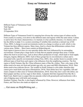 Essay on Vietnamese Food
Different Types of Vietnamese Foods
Tinh Nguyen
Nufs 144
29 September 2014
Different Types of Vietnamese Foods It is amazing how diverse the various types of culture can be.
From country to country, even down to the different states and regions within the same nation. Culture
is said to have five basic characteristics; it is learned, it is has symbolic structure, it is shared, and it
has the ability to adapt. It is a system consisting of variables that constitute a rational way of life
(Vien, 2003). A change in social environments results in a change in culture as well, which is why
Vietnam has three different regions. Many times, food is a factor that differentiates cultures from
various areas. Within ... Show more content on Helpwriting.net ...
Each region is known to have its own specialty dishes that were influenced by its surrounding
environment. Climate plays a huge factor in foods that are popular amongst these areas. Climate
affects the food in several ways, such as direct effects production of crops, which leads to food supply
(Gregory, Ingram, Brklacich, 2005). Each of these groups has its own distinctive culture and is
associated with a specific environmental setting (Vien, 2003). Also, another factor to consider on the
different types of food from each region is the influences from the neighboring countries. The first
region is North Vietnam; Bac Bo. China influences many of Bac Bo s dishes. That s why many of the
dishes tend to be more stir fried and include egg rolls, soy sauce and MSG (Destination, 2014). Their
dishes tend to have delicate flavors. The weather in North Vietnam is a bit colder; therefore they
cannot grow much herbs and spices (Destinations, 2014). Their dishes have less vegetables, fish and
meats compare to other areas in Vietnam (Destinations, 2014). Since they don t cook with chilies, use
black pepper and they use less sugar in their dishes. A popular dish that originated from Bac Bo is
Banh Cuon. Banh Cuon is a paper thin rice pancake rolled with ground pork and mushrooms with a
side of dipping sauce with herbs and sausages.
Southern Vietnam, Nam Bo, is also hugely influenced by China. However, influences from India,
France, and Thai have also made an impact on
... Get more on HelpWriting.net ...
 