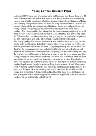 Young Cowboy Research Paper
In the mid 1800s there was a young cowboy and his name was dylan, dylan was 15
years old at the time. His father was hard on him. Dylan s father was never really
close to him, that he cared more about his farm more than dylan. Dylan would take
care of sheep so coyotes wouldn t eat them the thing he was scared of the were the
coyotes. If one of the sheep disappeared his father would yell and punish him for
losing a sheep. The young cowboy was barely learning how to be an actual
cowboy. The young cowboy had a horse but the horse was not completely his until
he knew how to ride it. It was still his father s, his father had two horses one from
his father that had recently passed away in tragic way his own animals escaped and
his horse came after him and... Show more content on Helpwriting.net ...
The young cowboy had learned pretty quick how to ride a horse and every time he
would make the horse run dylan the young cowboy would scream out !yEhA! just
like his grandfather did before his death. The young cowboy was on his horse one
day then the roosters came to him and attacked him he hopped on his horse and
went off the roosters still chasing him and the young cowboy was looking back and
the cowboy went off the edge with his horse straight into the river no one saw him
falling in the river took him and the horse. The river lead to the lake 50 miles down
a mountain. dylan was panicking in the river then started to calm down but his
horse still trying to get out the river and he did the horse got out but still the young
cowboy hopeless and then he heard something, it was a rooster it had fallen to the
cowboy having alektorophobia he was panicking but the rooster got pull under the
water and drowned. Now the cowboy had a dead rooster in the with him which
scared him even more. A long period had past hed had made it too the lake as he
was getting out he felt something pass his hand then he pulled it out it was the dead
chicken. He ran out the lake walked for 30
 