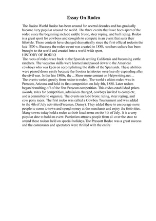 Essay On Rodeo
The Rodeo World Rodeo has been around for several decades and has gradually
become very popular around the world. The three events that have been apart of the
rodeo since the beginning include saddle bronc, steer roping, and bull riding. Rodeo
is a great sport for cowboys and cowgirls to compete in an event that suits their
lifestyle. These contests have changed dramatically since the first official rodeoin the
late 1800 s. Because the rodeo event was created in 1888, ranchers culture has been
brought to the world and created into a world wide sport.
HISTORY OF RODEO
The roots of rodeo trace back to the Spanish settling California and becoming cattle
ranchers. The vaqueros skills were learned and passed down to the American
cowboys who was keen on accomplishing the skills of the Spaniards. These abilities
were passed down easily because the frontier territories were heavily expanding after
the civil war. In the late 1800s, the ... Show more content on Helpwriting.net ...
The events varied greatly from rodeo to rodeo. The world s oldest rodeo was in
Prescott, Arizona and held its first competition on July 4th, 1888. Later rodeos
began branching off of the first Prescott competition. This rodeo established prizes
awards, rules for competition, admission charged, cowboys invited to complete,
and a committee to organize. The events include bronc riding, steer roping, and
cow pony races. The first rodeo was called a Cowboy Tournament and was added
to the 4th of July activities(Freeman, Danny). They added these to encourage more
people to come to town and spend money at the merchants and enjoy the festivities.
Many towns today hold a rodeo at their local arena on the 4th of July. It is a very
popular date to hold an event. Patriotism attracts people from all over the state to
attend these rodeos held on special holidays.The Prescott Rodeo was a great success
and the contestants and spectators were thrilled with the entire
 