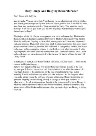 Body Image And Bullying Research Paper
Body Image and Bullying
You are ugly. You are imperfect. You shouldn t wear a bathing suit or tight clothes.
You re not good enough for anyone. You don t look good in that. Your hair s a mess.
You have way too many pimples. Your arms are too hairy. You wear too much
makeup. What makes you think you deserve anything? What makes you think you
should even be here?
That is just a little bit of what many people hear each and every day. That is what
this generation is being programmed to believe. That is what is destroying people
from the inside out. Starting in their mind, making them self conscious, depressed,
sick, and anxious. Then, it all comes to a head. It s these comments that cause many
people to turn to anorexia, bulimia, and self harm. It s the perfect models, and beach
body ready girls on magazine covers. It s the buff guys on advertisements. It s the
regular people who think they are superior that can t keep their mouths shut. Ladies
and gentlemen, my name is Angela Cvetkovik, and I d like to tell you the story of
Lacey Smarr.
In February of 2015, Lacey Smarr died of starvation. No, she wasn t ... Show more
content on Helpwriting.net ...
Believe me. Beauty is the face of who cried and now smiles. Beauty is the scar
because you fell when you were a kid. Beauty is the circles when love doesn t let
you sleep. Beauty is the expression on the face when the alarm rings in the
morning. It s the melted makeup when you take a shower, it s the laughter when
you make a joke you re the only one who can understand. Beauty is meeting his
gaze and stopping understanding, beauty is your gaze when you see him. It s
when you cry for all your paranoias. Beauty is the lines marked by time. Beauty is
what we feel on the inside, which also shows outside us. Beauty is the marks life
leaves on us, all the kicks and the caresses that memories leave us. Beauty is letting
yourself
 