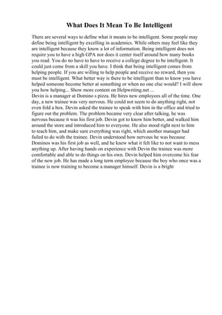 What Does It Mean To Be Intelligent
There are several ways to define what it means to be intelligent. Some people may
define being intelligent by excelling in academics. While others may feel like they
are intelligent because they know a lot of information. Being intelligent does not
require you to have a high GPA nor does it center itself around how many books
you read. You do no have to have to receive a college degree to be intelligent. It
could just come from a skill you have. I think that being intelligent comes from
helping people. If you are willing to help people and receive no reward, then you
must be intelligent. What better way is there to be intelligent than to know you have
helped someone become better at something or when no one else would? I will show
you how helping... Show more content on Helpwriting.net ...
Devin is a manager at Domino s pizza. He hires new employees all of the time. One
day, a new trainee was very nervous. He could not seem to do anything right, not
even fold a box. Devin asked the trainee to speak with him in the office and tried to
figure out the problem. The problem became very clear after talking, he was
nervous because it was his first job. Devin got to know him better, and walked him
around the store and introduced him to everyone. He also stood right next to him
to teach him, and make sure everything was right, which another manager had
failed to do with the trainee. Devin understood how nervous he was because
Dominos was his first job as well, and he knew what it felt like to not want to mess
anything up. After having hands on experience with Devin the trainee was more
comfortable and able to do things on his own. Devin helped him overcome his fear
of the new job. He has made a long term employee because the boy who once was a
trainee is now training to become a manager himself. Devin is a bright
 