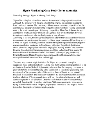 Sigma Marketing Case Study Essay examples
Marketing Strategy: Sigma Marketing Case Study
Sigma Marketing has been ahead its time from the marketing aspect for decades.
Although the company will have to adjust to the external environment in order to
have continued success. The case study did not seem to mention competition but the
company has a niche which limits the competition they will face. Finding an unfilled
need is the key to reducing or eliminating competition. Therefore, I do not foresee
competitors creating a major problem for Sigma as they are the founders for what
they do and continue to raise the bar in order to stay relevant.
According to the text, technology advancements refer to the way accomplish tasks or
the processes we use to create the things ... Show more content on Helpwriting.net ...
SWOT for Sigma Marketing Potential Internal StrengthsRespected companySuperior
managementBetter marketing skillsAlliances with other firmsGood distribution
skillsCommitted employeesWell trained employeesGrowing product line| Potential
External OpportunitiesChanging customer needsNew technologyClient s growth|
Potential Internal WeaknessesProduct lineLoss of visionary Aging workforce|
Potential External ThreatsChanging customer needsRival firms developing new
strategiesEconomic downturnNew technology|
The most important strategic initiatives for Sigma are personnel strategies,
succession plans and sustainability. Making sure that Sigma personnel continues to be
well educated and skilled will help to determine whether the company continues to
grow or starts to decline in the long term. Succession of leadership goes along with
the strength of the personnel. Once Mike retires, there will need to be a smooth
transition of leadership. This transition will affect the entire company from the vision
to client relations. If done properly there will only be minimal adjustments and
continued growth of the company. Otherwise this transition can be the company s
downfall. Sustainability is another vital issue. With many companies going green
trying to reduce their carbon footprint, Sigma must continue to find ways to reduce
theirs also. Companies with these environmental
 