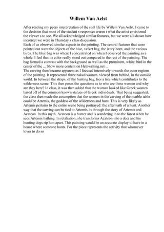 Willem Van Aelst
After reading my peers interpretation of the still life by Willem Van Aelst, I came to
the decision that most of the student s responses weren t what the artist envisioned
the viewer s to see. We all acknowledged similar features, but we were all shown how
incorrect we were in Thursday s class discussion.
Each of us observed similar aspects in the painting. The central features that were
pointed out were the objects of the blue, velvet bag, the ivory horn, and the various
birds. The blue bag was where I concentrated on when I observed the painting as a
whole. I feel that its color really stood out compared to the rest of the painting. The
bag formed a contrast with the background as well as the prominent, white, bird in the
center of the ... Show more content on Helpwriting.net ...
The carving then became apparent as I focused intensively towards the outer regions
of the painting. It represented three naked women, viewed from behind, in the outside
world. In between the straps, of the hunting bag, lies a tree which contributes to the
wilderness scene. This then poses the questions as to who are these women and why
are they here? In class, it was then added that the woman looked like Greek women
based off of the common known statues of Greek individuals. That being suggested,
the class then made the assumption that the women in the carving of the marble table
could be Artemis, the goddess of the wilderness and hunt. This is very likely as
Artemis pertains to the entire scene being portrayed: the aftermath of a hunt. Another
way that the carving can be tied to Artemis, is through the story of Artemis and
Acateon. In this myth, Acateon is a hunter and is wandering in to the forest when he
sees Artemis bathing. In retaliation, she transforms Acateon into a deer and his
hunting dogs rip him apart. This painting would be an accurate display to have in a
house where someone hunts. For the piece represents the activity that whomever
loves to do so
 