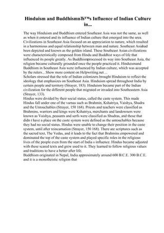 Hinduism and BuddhismвЂ™s Influence of Indian Culture
in...
The way Hinduism and Buddhism entered Southeast Asia was not the same, as well
as when it entered and its influence of Indian culture that emerged into the area.
Civilizations in Southeast Asia focused on an appreciation to nature, which resulted
in a harmonious and equal relationship between man and nature. Southeast Asiahad
been depicted and known as the golden island. These Southeast Asian civilizations
were characteristically composed from Hindu and Buddhist ways of life that
influenced its people greatly. As Buddhismprocessed its way into Southeast Asia, the
religion became culturally grounded once the people practiced it. Hinduismand
Buddhism in Southeast Asia were influenced by Indian culture, which was accepted
by the rulers... Show more content on Helpwriting.net ...
Scholars stressed that the role of Indian colonizers brought Hinduism to reflect the
ideology that emphasizes on Southeast Asia. Hinduism spread throughout India by
certain people and territory (Strayer, 183). Hinduism became part of the Indian
civilization for the different people that migrated or invaded into Southeastern Asia
(Strayer, 133).
Hindus were divided by their social status, called the caste system. This made
Hindus fall under one of the varnas such as Brahmin, Kshatriya, Vaishya, Shudra
and the Untouchables (Strayer, 150 168). Priests and teachers were classified as
Brahmins, warriors and kings were Kshatriya, merchants and landowners were
known as Vaishya, peasants and serfs were classified as Shudras, and those that
didn t have a place on the caste system were defined as the untouchables because
they had no social status. Hindus were unable to change their position in the caste
system, until after reincarnation (Strayer, 150 168). There are scriptures such as
the sacred text, The Vedas, and it leads to the fact that Brahmins empowered and
dominated the top of the caste system and played specific roles in the religious
lives of the people even from the start of India s influence. Hindus became adjusted
with these scared texts and grew used to it. They learned to follow religious values
and traditions to have a better after life.
Buddhism originated in Nepal, India approximately around 600 B.C.E. 300 B.C.E.
and it is a monotheistic religion that
 
