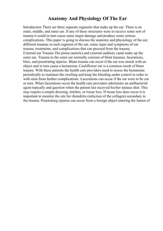 Anatomy And Physiology Of The Ear
Introduction There are three separate segments that make up the ear. There is an
outer, middle, and inner ear. If any of these structures were to receive some sort of
trauma it could in turn cause some major damage and produce some serious
complications. This paper is going to discuss the anatomy and physiology of the ear,
different traumas in each segment of the ear, some signs and symptoms of ear
trauma, treatments, and complications that can proceed from the trauma.
External ear Trauma The pinna (auricle) and external auditory canal make up the
outer ear. Trauma to the outer ear normally consists of blunt traumas, lacerations,
bites, and penetrating injuries. Blunt trauma can occur if the ear was struck with an
object and in turn cause a hematoma. Cauliflower ear is a common result of blunt
trauma. With these patients the health care providers need to assess the hematoma
periodically to maintain the swelling and keep the bleeding under control in order to
with stain from further complications. Lacerations can occur if the ear were to be cut
or torn. When lacerations occur the health care providers administer an antibacterial
agent topically and question when the patient last received his/her tetanus shot. This
may require a simple dressing, stitches, or tissue loss. If tissue loss does occur it is
important to monitor the site for chondritis (infection of the collagen) secondary to
the trauma. Penetrating injuries can occur from a foreign object entering the lumen of
 