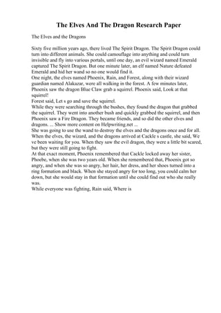 The Elves And The Dragon Research Paper
The Elves and the Dragons
Sixty five million years ago, there lived The Spirit Dragon. The Spirit Dragon could
turn into different animals. She could camouflage into anything and could turn
invisible and fly into various portals, until one day, an evil wizard named Emerald
captured The Spirit Dragon. But one minute later, an elf named Nature defeated
Emerald and hid her wand so no one would find it.
One night, the elves named Phoenix, Rain, and Forest, along with their wizard
guardian named Alakazar, were all walking in the forest. A few minutes later,
Phoenix saw the dragon Blue Claw grab a squirrel. Phoenix said, Look at that
squirrel!
Forest said, Let s go and save the squirrel.
While they were searching through the bushes, they found the dragon that grabbed
the squirrel. They went into another bush and quickly grabbed the squirrel, and then
Phoenix saw a Fire Dragon. They became friends, and so did the other elves and
dragons. ... Show more content on Helpwriting.net ...
She was going to use the wand to destroy the elves and the dragons once and for all.
When the elves, the wizard, and the dragons arrived at Cackle s castle, she said, We
ve been waiting for you. When they saw the evil dragon, they were a little bit scared,
but they were still going to fight.
At that exact moment, Phoenix remembered that Cackle locked away her sister,
Phoebe, when she was two years old. When she remembered that, Phoenix got so
angry, and when she was so angry, her hair, her dress, and her shoes turned into a
ring formation and black. When she stayed angry for too long, you could calm her
down, but she would stay in that formation until she could find out who she really
was.
While everyone was fighting, Rain said, Where is
 